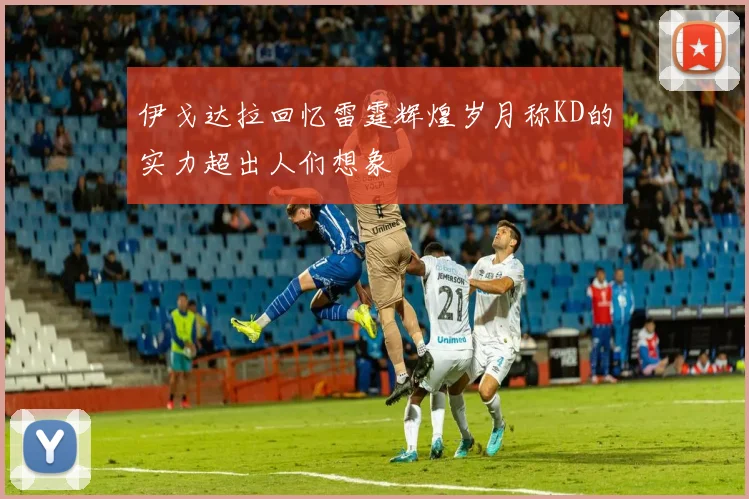 伊戈达拉回忆雷霆辉煌岁月称KD的实力超出人们想象