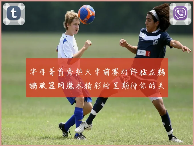 字母哥首秀热火季前赛对阵猛龙鹈鹕狼篮网魔术精彩纷呈期待你的关注