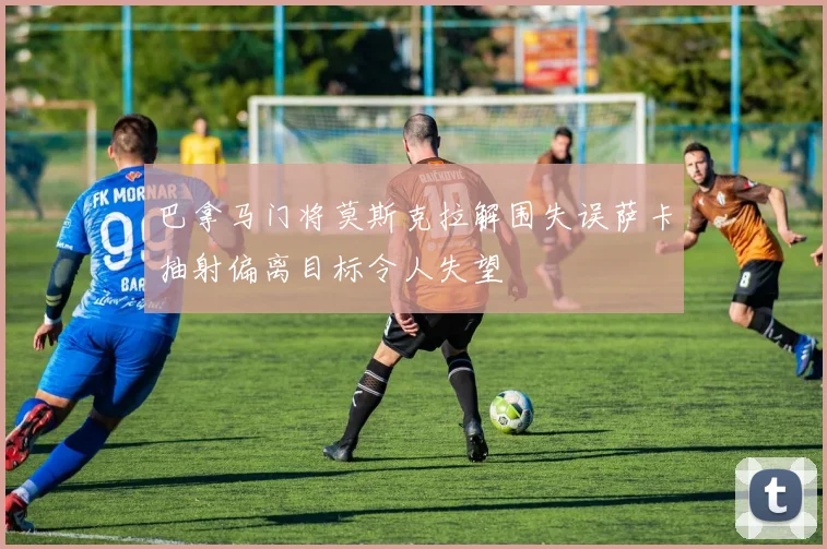 巴拿马门将莫斯克拉解围失误萨卡抽射偏离目标令人失望