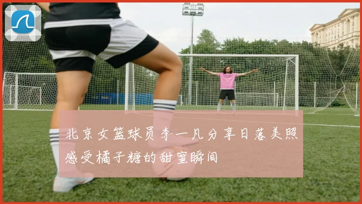 北京女篮球员李一凡分享日落美照感受橘子糖的甜蜜瞬间