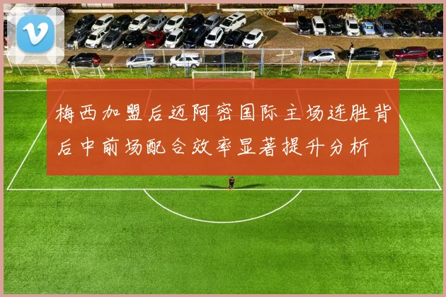 梅西加盟后迈阿密国际主场连胜背后中前场配合效率显著提升分析
