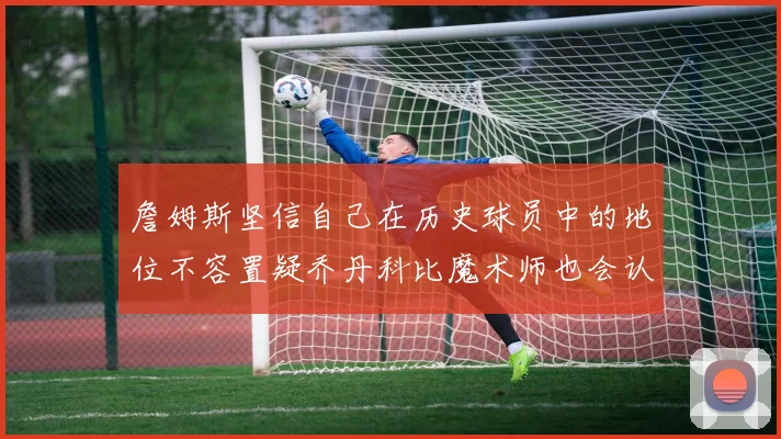 詹姆斯坚信自己在历史球员中的地位不容置疑乔丹科比魔术师也会认同