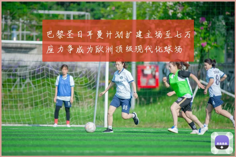 巴黎圣日耳曼计划扩建主场至七万座力争成为欧洲顶级现代化球场