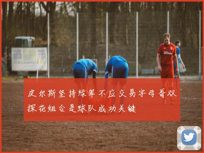 皮尔斯坚持绿军不应交易字母哥双探花组合是球队成功关键