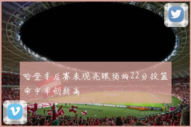 哈登季后赛表现亮眼场均22分投篮命中率创新高