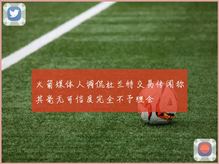 火箭媒体人调侃杜兰特交易传闻称其毫无可信度完全不予理会
