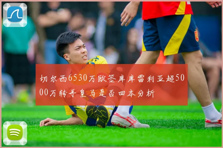 切尔西6530万欧签库库雷利亚超5000万转手皇马是否回本分析