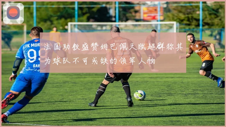 法国助教盛赞姆巴佩天赋超群称其为球队不可或缺的领军人物