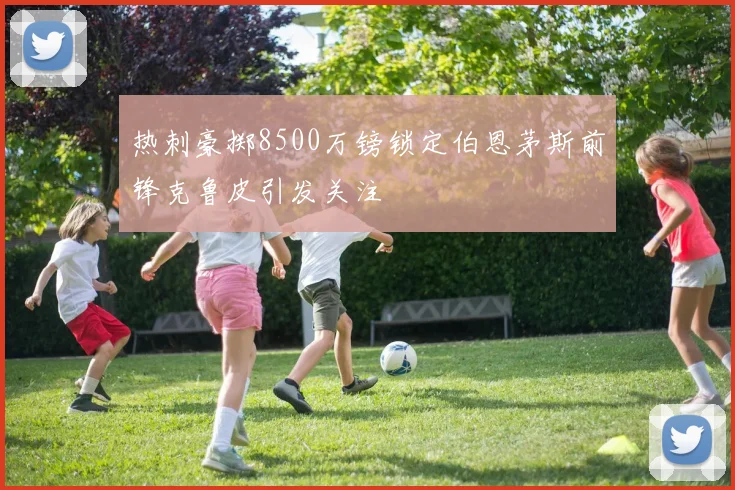 热刺豪掷8500万镑锁定伯恩茅斯前锋克鲁皮引发关注