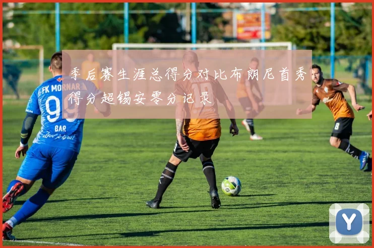 季后赛生涯总得分对比布朗尼首秀得分超锡安零分记录