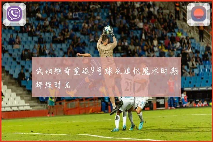武切维奇重返9号球衣追忆魔术时期辉煌时光