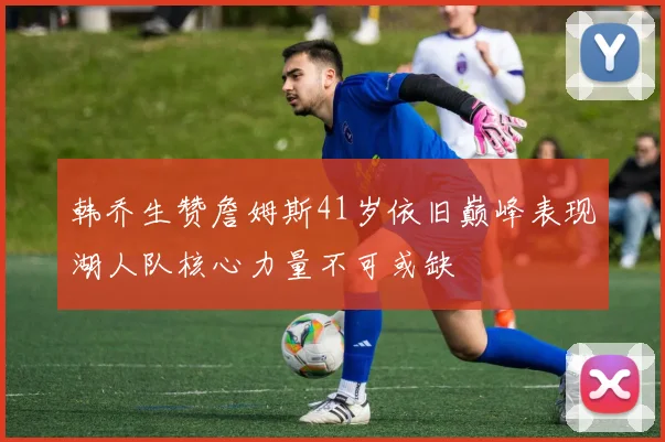 韩乔生赞詹姆斯41岁依旧巅峰表现湖人队核心力量不可或缺