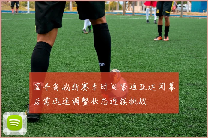国手备战新赛季时间紧迫亚运闭幕后需迅速调整状态迎接挑战