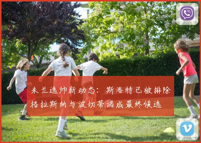 米兰选帅新动态：斯洛特已被排除格拉斯纳与波切蒂诺成最终候选