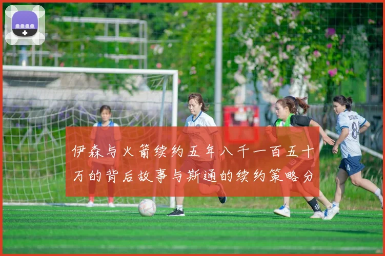 伊森与火箭续约五年八千一百五十万的背后故事与斯通的续约策略分析
