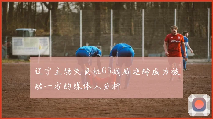 辽宁主场失良机G3战局逆转成为被动一方的媒体人分析