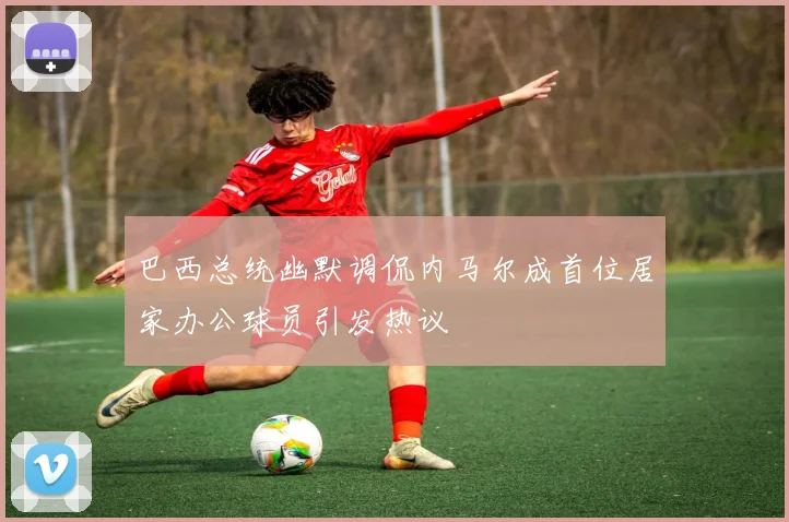 巴西总统幽默调侃内马尔成首位居家办公球员引发热议