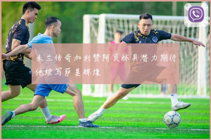 米兰传奇加利赞阿莫林具潜力期待他续写萨基辉煌