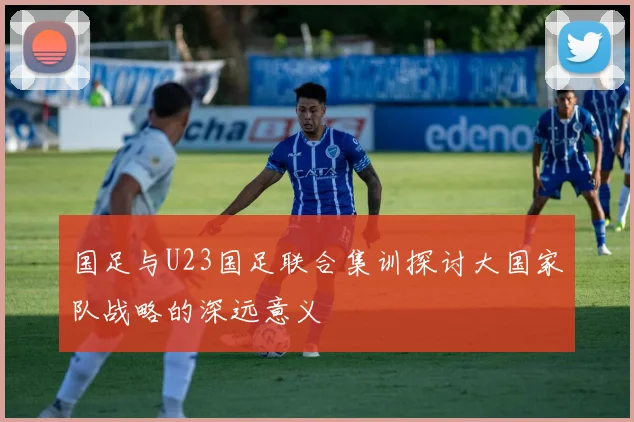 国足与U23国足联合集训探讨大国家队战略的深远意义