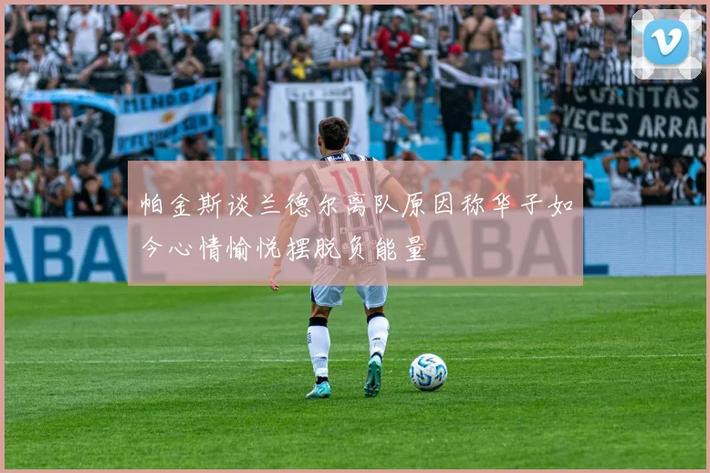 帕金斯谈兰德尔离队原因称华子如今心情愉悦摆脱负能量