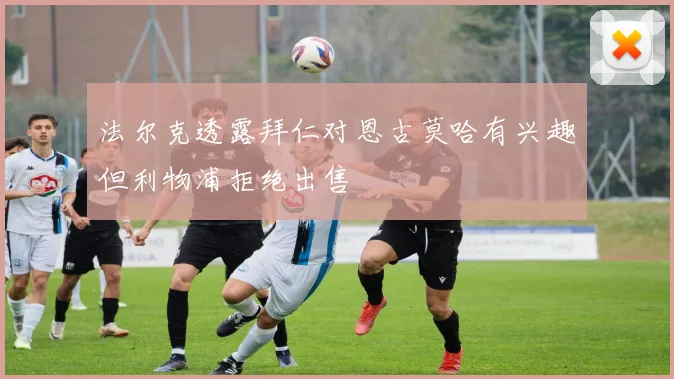 法尔克透露拜仁对恩古莫哈有兴趣但利物浦拒绝出售