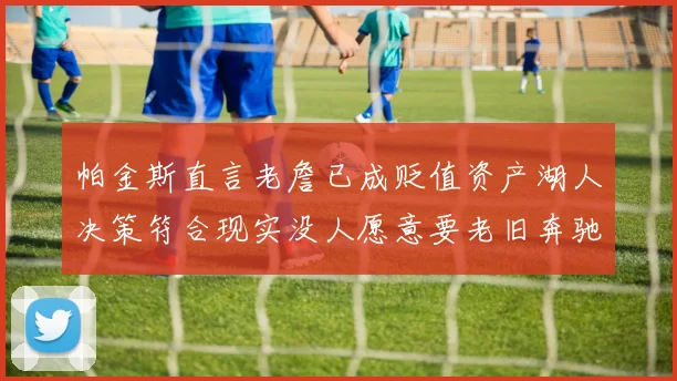 帕金斯直言老詹已成贬值资产湖人决策符合现实没人愿意要老旧奔驰