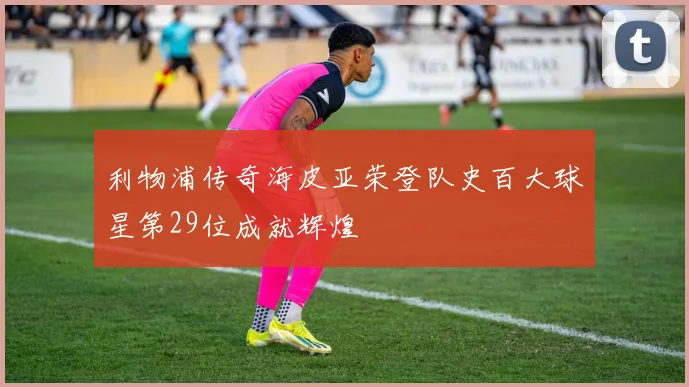 利物浦传奇海皮亚荣登队史百大球星第29位成就辉煌