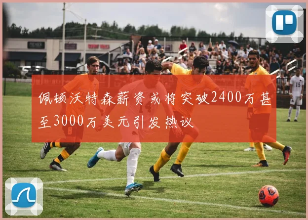 佩顿沃特森薪资或将突破2400万甚至3000万美元引发热议