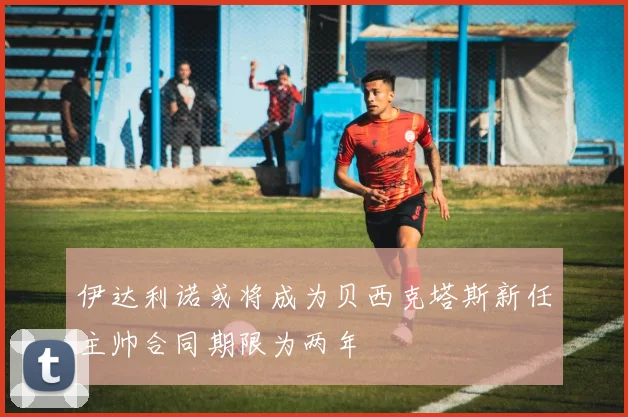 伊达利诺或将成为贝西克塔斯新任主帅合同期限为两年