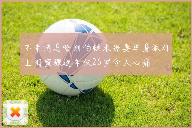 不幸消息哈利伯顿未婚妻单身派对上闺蜜骤逝年仅26岁令人心痛