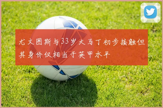 尤文图斯与33岁大马丁初步接触但其身价仅相当于英甲水平
