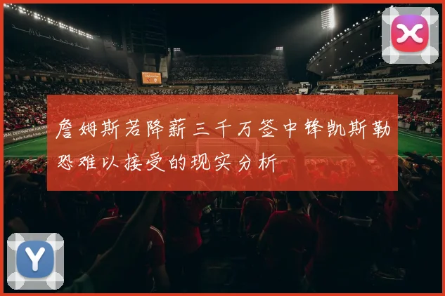 詹姆斯若降薪三千万签中锋凯斯勒恐难以接受的现实分析