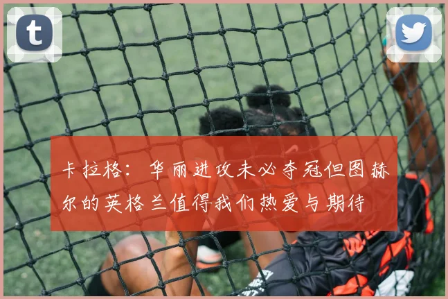 卡拉格：华丽进攻未必夺冠但图赫尔的英格兰值得我们热爱与期待