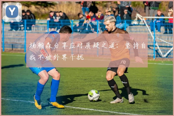 杨瀚森分享应对质疑之道：坚持自我不被外界干扰