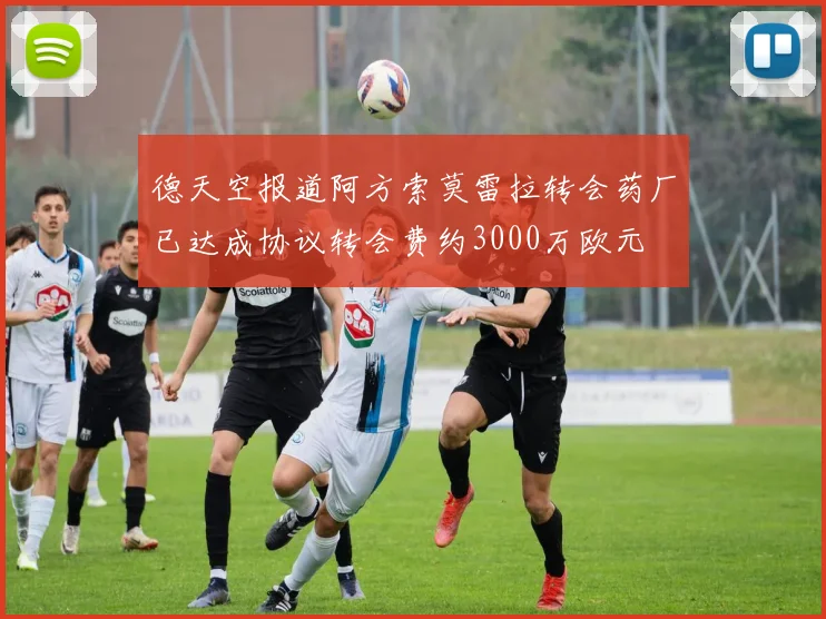 德天空报道阿方索莫雷拉转会药厂已达成协议转会费约3000万欧元