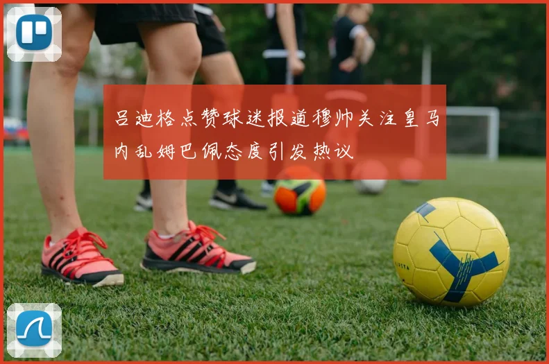 吕迪格点赞球迷报道穆帅关注皇马内乱姆巴佩态度引发热议