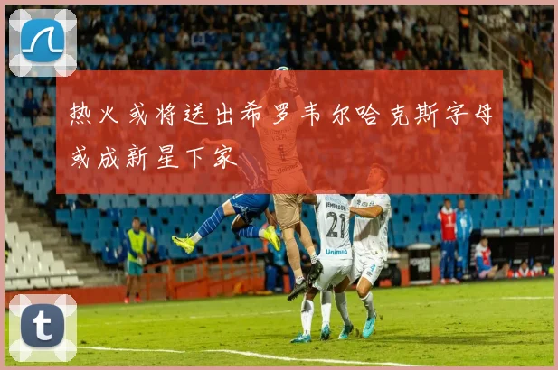 热火或将送出希罗韦尔哈克斯字母或成新星下家