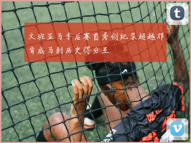 文班亚马季后赛首秀创纪录超越邓肯成马刺历史得分王