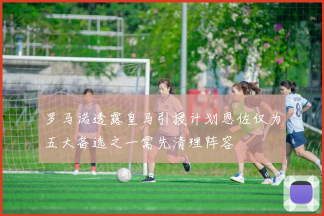 罗马诺透露皇马引援计划恩佐仅为五大备选之一需先清理阵容