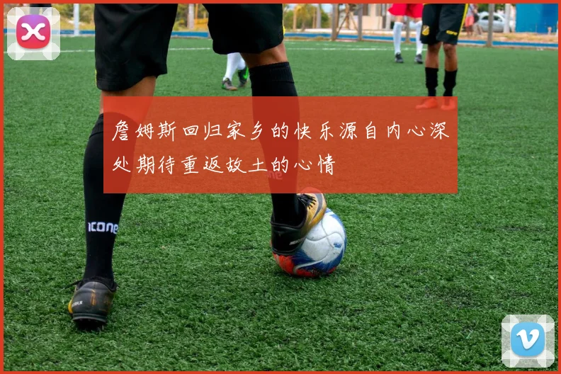 詹姆斯回归家乡的快乐源自内心深处期待重返故土的心情