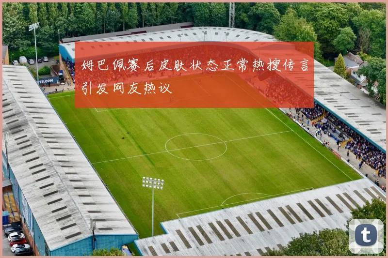 姆巴佩赛后皮肤状态正常热搜传言引发网友热议