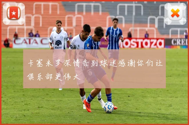 卡塞米罗深情告别球迷感谢你们让俱乐部更伟大