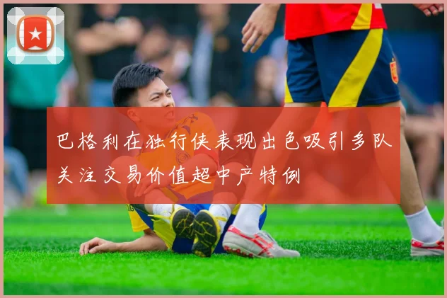 巴格利在独行侠表现出色吸引多队关注交易价值超中产特例