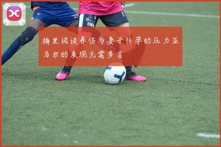梅里诺谈养伤与妻子怀孕的压力亚马尔的表现无需多言