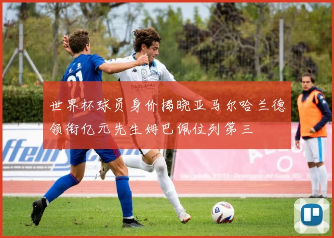 世界杯球员身价揭晓亚马尔哈兰德领衔亿元先生姆巴佩位列第三