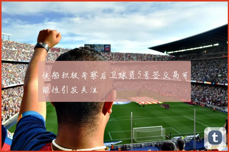 快船积极考察后卫球员5号签交易可能性引发关注